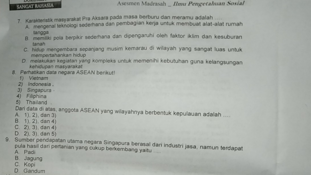 SANGAT RAHASIA
Asesmen Madrasah _ Ilmu Pengetahuan Sosial
7. Karakteristik masyarakat Pra Aksara pada masa berburu dan meramu adalah ....
A. mengenal teknologi sederhana dan pembagian kerja untuk membuat alat-alat rumah
tangga
B. memiliki pola berpikir sederhana dan dipengaruhi oleh faktor iklim dan kesuburan
tanah
C. hidup mengembara sepanjang musim kemarau di wilayah yang sangat luas untuk
mempertahankan hidup
D. melakukan kegiatan yang kompleks untuk memenihi kebutuhan guna kelangsungan
kehidupan masyarakat
8. Perhatikan data negara ASEAN berikut!
1) Vietnam
2) Indonesia .
3) Singapura
4) Filiphina
5) Thailand 
Dari data di atas, anggota ASEAN yang wilayahnya berbentuk kepulauan adalah ....
A. 1), 2), dan 3)
B 1), 2), dan 4)
C. 2), 3), dan 4)
D. 2), 3), dan 5)
9. Sumber pendapatan utama negara Singapura berasal dari industri jasa, namun terdapat
pula hasil dari pertanian yang cukup berkembang yaitu ....
A Padi
B. Jagung
C.Kopi
D. Gandum