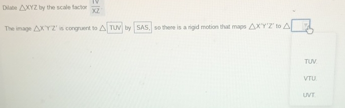 Dilate △ XYZ by the scale factor  1V/XZ . 
The image △ X'Y'Z' is congruent to △ TUV by SAS, so there is a rigid motion that maps △ X'Y'Z' to △ □
TUV.
VTU.
UVT.