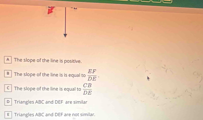 A The slope of the line is positive.
B The slope of the line is is equal to  EF/DE .
cThe slope of the line is equal to  CB/DE 
D Triangles ABC and DEF are similar
E Triangles ABC and DEF are not similar.