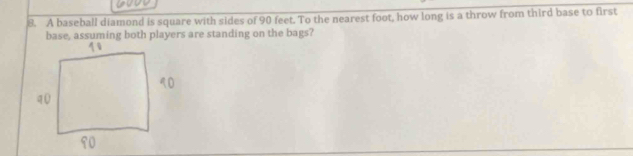 A baseball diamond is square with sides of 90 feet. To the nearest foot, how long is a throw from third base to first 
base, assuming both players are standing on the bags?