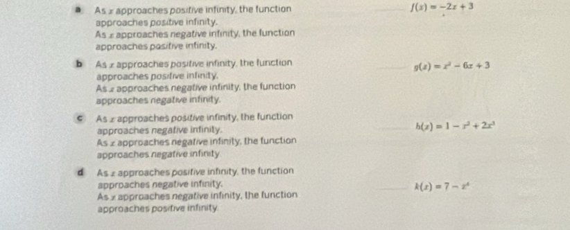 As s approaches posifive infinity, the function _ f(x)=-2x+3
approaches positive infinity.
As xapproaches negative infinity, the function
approaches positive infinity.
b As 2 approaches positive infinity, the function
_ g(x)=x^2-6x+3
approaches posifive infinity.
As a approaches negative infinity, the function
approaches negative infinity.
As 2 approaches positive infinity, the function
approaches negative infinily. __ h(x)=1-x^2+2x^3
As x approaches negative infinity, the function
approaches negative infinity
d As 2 approaches positive infinity, the function
approaches negative infinity.
_ k(x)=7-x^4
As x approaches negative infinity, the function
approaches positive infinity