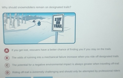 Why should snowmobilers remain on designated trails?
If you get lost, rescuers have a better chance of finding you if you stay on the trails
B) The odds of running into a mechanical failure increase when you ride off designated trails
C) The potential for a negative environmental impact is always greater when traveling off-trail
D) Riding off-trail is extremely challenging and should only be attempted by professional riders