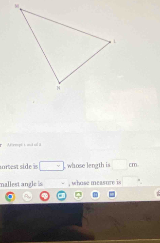 Attempt 1 out of 2 
nortest side is □ , whose length is □ cm. 
mallest angle is vee , whose measure is □°.