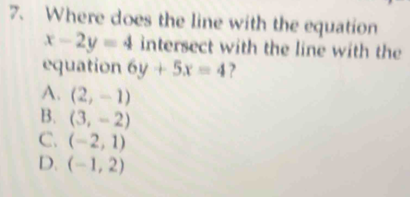 Where does the line with the equation
x-2y=4 intersect with the line with the
equation 6y+5x=4 ?
A. (2,-1)
B. (3,-2)
C. (-2,1)
D. (-1,2)