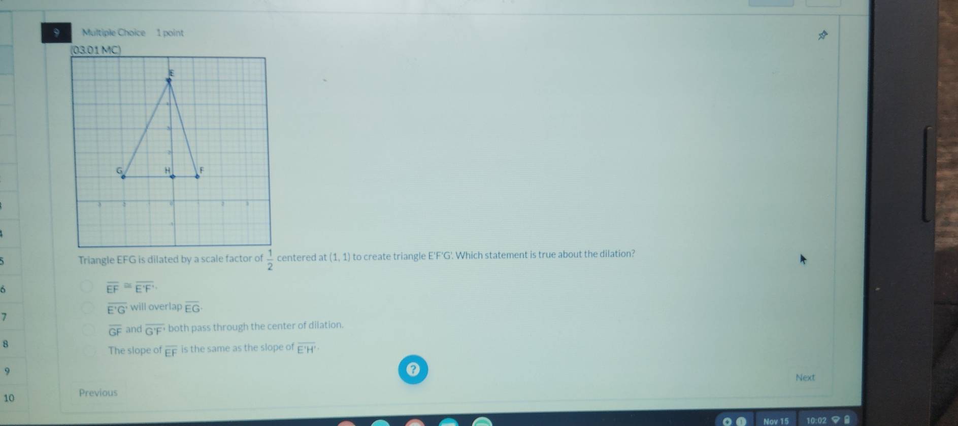 03.01 MC)
Triangle EFG is dilated by a scale factor of  1/2  centered at (1,1) to create triangle E'F'G'. Which statement is true about the dilation?
overline EF≌ overline E'F'
overline E'G' will overlap overline EG·
7
overline GF and overline G'F' both pass through the center of dilation.
8
The slope of overline EF is the same as the slope of overline E'H'
9
Next
10
Previous
Nov 15 10:0: