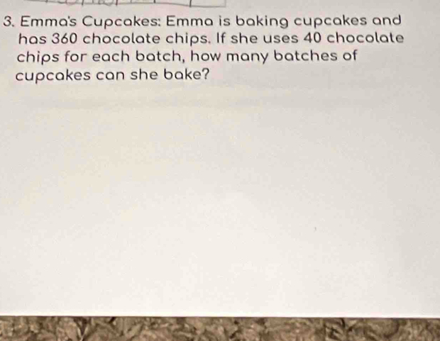 Emma's Cupcakes: Emma is baking cupcakes and 
has 360 chocolate chips. If she uses 40 chocolate 
chips for each batch, how many batches of 
cupcakes can she bake?