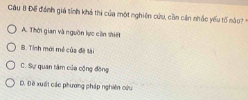 Đế đánh giá tính khả thi của một nghiên cứu, cần cân nhắc yếu tố nào? *
A. Thời gian và nguồn lực cần thiết
B. Tính mới mẻ của đề tài
C. Sự quan tâm của cộng đồng
D. Đề xuất các phương pháp nghiên cứu