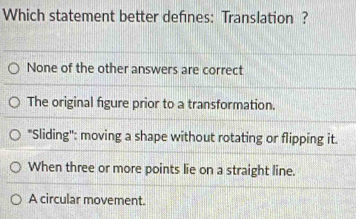 Which statement better defines: Translation ?
None of the other answers are correct
The original figure prior to a transformation.
"Sliding'': moving a shape without rotating or flipping it.
When three or more points lie on a straight line.
A circular movement.