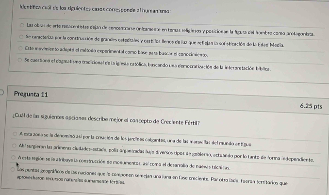 Identifica cuál de los siguientes casos corresponde al humanismo:
Las obras de arte renacentistas dejan de concentrarse únicamente en temas religiosos y posicionan la figura del hombre como protagonista.
Se caracteriza por la construcción de grandes catedrales y castillos llenos de luz que reflejan la sofisticación de la Edad Media.
Este movimiento adoptó el método experimental como base para buscar el conocimiento.
Se cuestionó el dogmatismo tradicional de la iglesia católica, buscando una democratización de la interpretación bíblica.
Pregunta 11 6.25 pts
¿Cuál de las siguientes opciones describe mejor el concepto de Creciente Fértil?
A esta zona se le denominó así por la creación de los jardines colgantes, una de las maravillas del mundo antiguo.
Ahí surgieron las primeras ciudades-estado, polis organizadas bajo diversos tipos de gobierno, actuando por lo tanto de forma independiente.
A esta región se le atribuye la construcción de monumentos, así como el desarrollo de nuevas técnicas.
Los puntos geográficos de las naciones que lo componen semejan una luna en fase creciente. Por otro lado, fueron territorios que
aprovecharon recursos naturales sumamente fértiles.