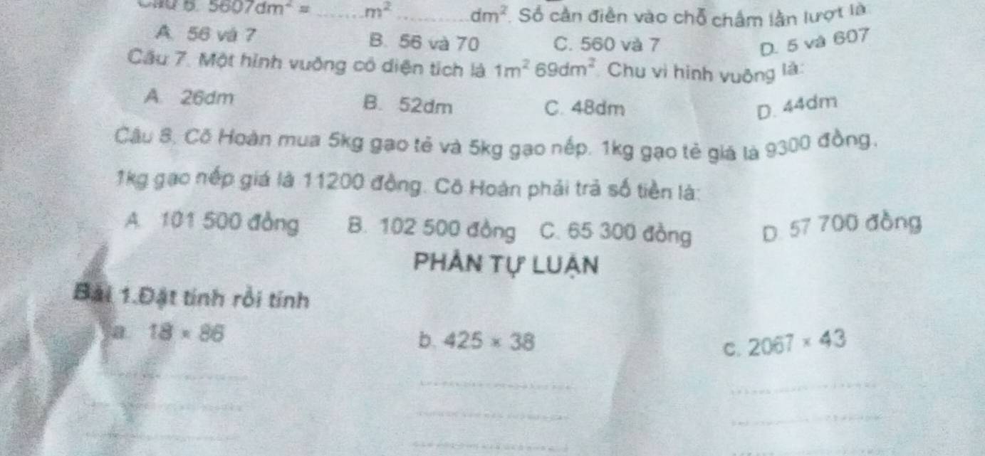 5607dm^2= _  m^2 _
dm^2 Số cần điễn vào chỗ châm lằn lượt là
A. 56 và 7 B. 56 và 70 C. 560 và 7 D. 5 và 607
Cầu 7. Một hình vuỡng cô diện tích là 1m^2 69dm^2 Chu vi hình vuộng là:
A. 26dm B. 52dm C. 48dm D. 44dm
Câu 8, Cõ Hoàn mua 5kg gao tẻ và 5kg gạo nếp. 1kg gạo tẻ giá là 9300 đồng,
1kg gao nếp giá là 11200 đồng. Cô Hoàn phải trả số tiền là:
A. 101 500 đồng B. 102 500 đồng C. 65 300 đồng D. 57 700 đồng
Phản tự Luận
Bài 1.Đặt tính rồi tính
a 18* 86
b. 425* 38 2067* 43
C.
_
_
_
_
_
_
_
_