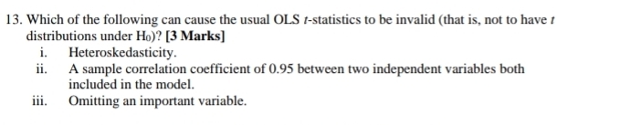 Which of the following can cause the usual OLS r-statistics to be invalid (that is, not to have t 
distributions under H₀)? [3 Marks] 
i. Heteroskedasticity. 
ii. A sample correlation coefficient of 0.95 between two independent variables both 
included in the model. 
iii. Omitting an important variable.