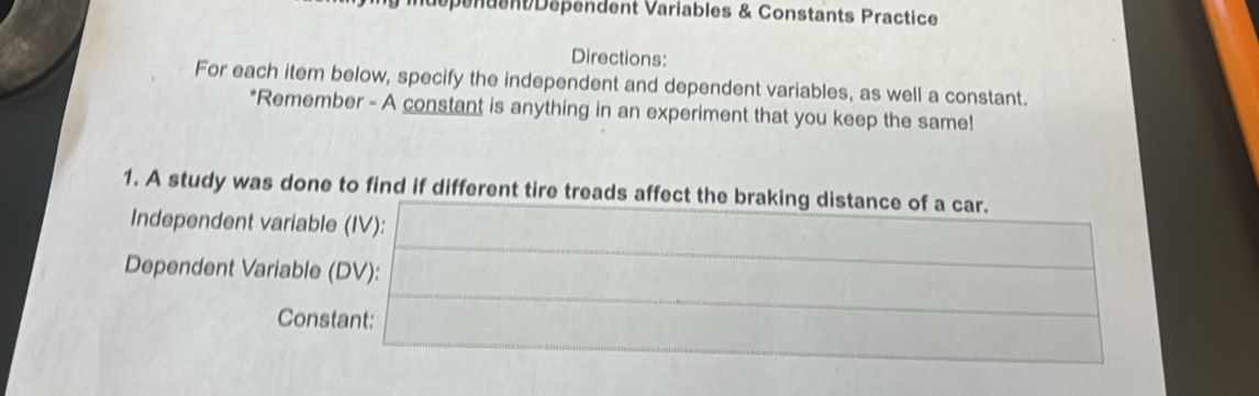 Dépénuent Dépendent Variables & Constants Practice 
Directions: 
For each item below, specify the independent and dependent variables, as well a constant. 
*Remember - A constant is anything in an experiment that you keep the same! 
1. A study was done to find if different tire treads affect the braking distance of a car. 
Independent variable (IV): 
Dependent Variable (DV): 
Constant: