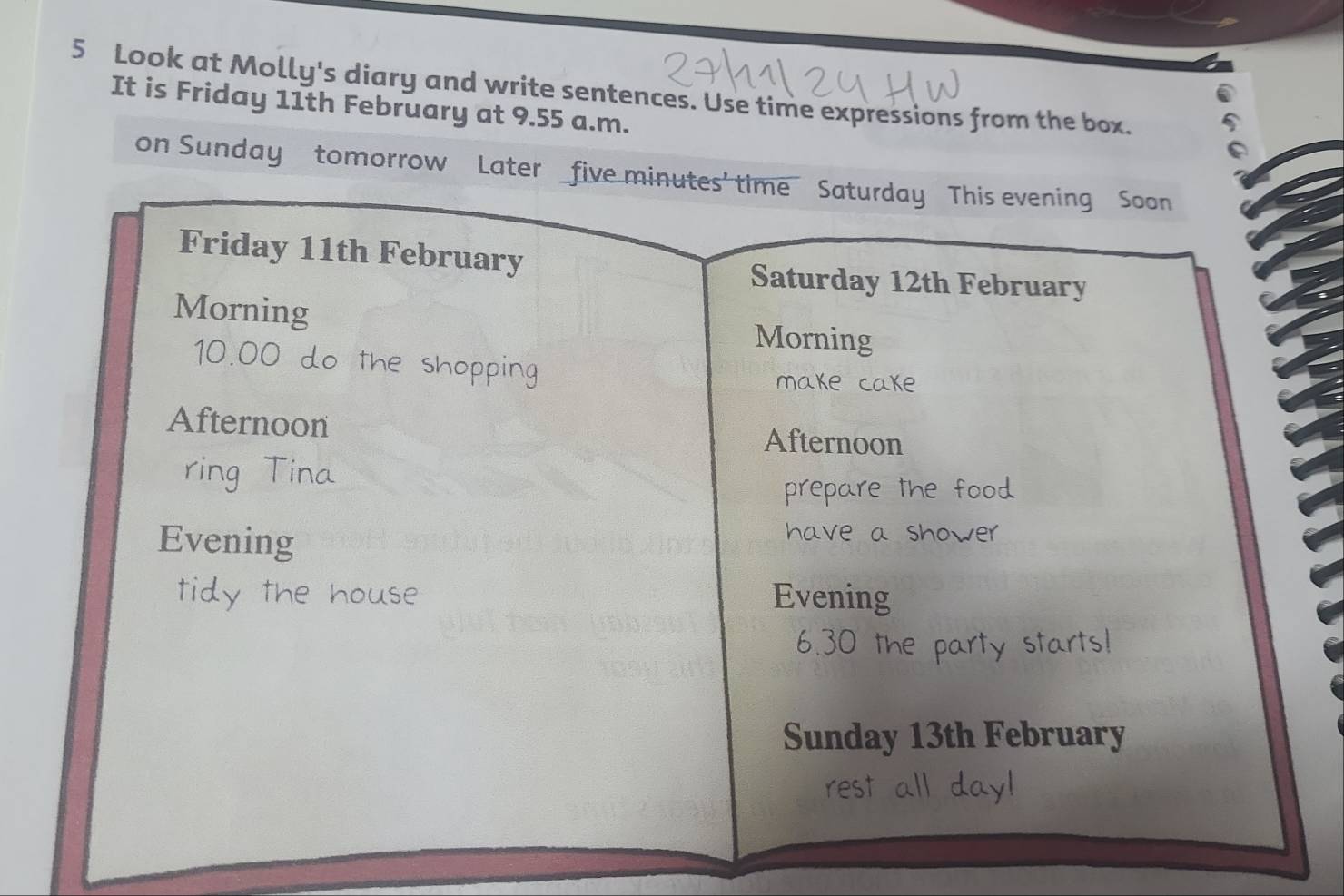 Look at Molly's diary and write sentences. Use time expressions from the box. 
It is Friday 11th February at 9.55 a.m. 
on Sunday tomorrow Later five minutes' time Saturday This evening Soon 
Friday 11th February 
Saturday 12th February 
Morning Morning
10.00 do the shopping 
make cake 
Afternoon Afternoon 
ring Tina 
prepare the food 
Evening 
have a shower 
tidy the house Evening 
6.30 the party starts! 
Sunday 13th February