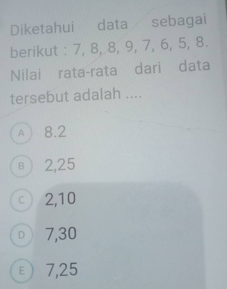 Diketahui data sebagai
berikut : 7, 8, 8, 9, 7, 6, 5, 8.
Nilai rata-rata dari data
tersebut adalah ....
A  8.2
B ) 2,25
c 2, 10
□ 7,30
ε 7,25