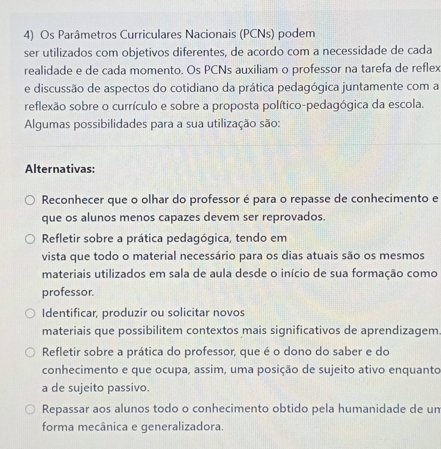 Os Parâmetros Curriculares Nacionais (PCNs) podem
ser utilizados com objetivos diferentes, de acordo com a necessidade de cada
realidade e de cada momento. Os PCNs auxiliam o professor na tarefa de reflex
e discussão de aspectos do cotidiano da prática pedagógica juntamente com a
reflexão sobre o currículo e sobre a proposta político-pedagógica da escola.
Algumas possibilidades para a sua utilização são:
Alternativas:
Reconhecer que o olhar do professor é para o repasse de conhecimento e
que os alunos menos capazes devem ser reprovados.
Refletir sobre a prática pedagógica, tendo em
vista que todo o material necessário para os dias atuais são os mesmos
materiais utilizados em sala de aula desde o início de sua formação como
professor.
Identificar, produzir ou solicitar novos
materiais que possibilitem contextos mais significativos de aprendizagem.
Refletir sobre a prática do professor, que é o dono do saber e do
conhecimento e que ocupa, assim, uma posição de sujeito ativo enquanto
a de sujeito passivo.
Repassar aos alunos todo o conhecimento obtido pela humanidade de um
forma mecânica e generalizadora.