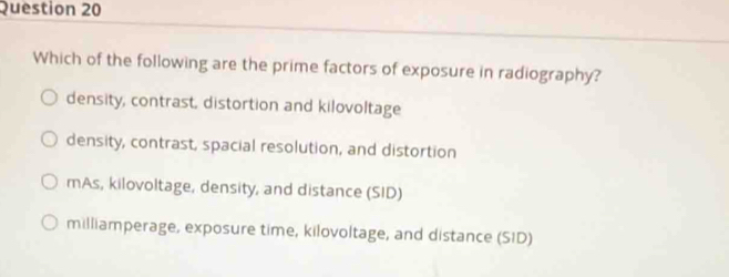 Which of the following are the prime factors of exposure in radiography?
density, contrast, distortion and kilovoltage
density, contrast, spacial resolution, and distortion
mAs, kilovoltage, density, and distance (SID)
milliamperage, exposure time, kilovoltage, and distance (SID)