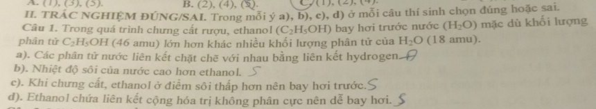 (1), (3), (5). B. (2), (4), (3 (1),(2),(4)
II. TRÁC NGHIỆM ĐÚNG/SAI. Trong mỗi ý a), b), c), d) ở mỗi câu thí sinh chọn đúng hoặc sai.
Câu 1. Trong quá trình chưng cất rượu, ethanol (C_2H_5OH) bay hơi trước nước (H_2O) mặc dù khối lượng
phân tử C_2H_5 OH (46 amu) lớn hơn khác nhiều khối lượng phân tử của H_2O (18 amu).
a). Các phân tử nước liên kết chặt chẽ với nhau bằng liên kết hydrogen
b). Nhiệt độ sôi của nước cao hơn ethanol.
c). Khi chưng cất, ethanol ở điểm sôi thấp hơn nên bay hơi trước.
d). Ethanol chứa liên kết cộng hóa trị không phân cực nên dễ bay hơi.