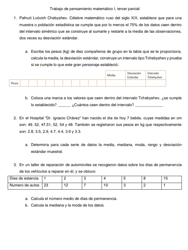 Trabajo de pensamiento matemático I, tercer parcial 
1. Pafnuti Lvóvich Chebyshev. Célebre matemático ruso del siglo XIX, establece que para una 
muestra o población estadística se cumple que por lo menos el 75% de los datos caen dentro 
del intervalo simétrico que se construye al sumarle y restarle a la media de las observaciones, 
dos veces su desviación estándar. 
a. Escribe los pesos (kg) de diez compañeros de grupo en la tabla que se te proporciona, 
calcula la media, la desviación estándar, construye un intervalo tipo Tchebyshev y prueba 
si se cumple lo que este gran personaje estableció. 
b. Coloca una marca a los valores que caen dentro del intervalo Tchebyshev, ¿se cumple 
lo establecido? _¿Cuántos caen dentro del intervalo?_ 
2. En el Hospital “Dr. Ignacio Chávez' han nacido el día de hoy 7 bebés, cuyas medidas en cm
son: 49, 52, 47, 51, 52, 54 y 48. También se registraron sus pesos en kg que respectivamente 
son: 2.8, 3.5, 2.9, 4.7, 4.4, 3.9 y 3.3. 
a. Determina para cada serie de datos la media, mediana, moda, rango y desviación 
estándar muestral. 
3. En un taller de reparación de automóviles se recogieron datos sobre los días de permanencia 
de los vehículos a reparar en él, y se obtuvo: 
a. Calcula el número medio de días de permanencia. 
b. Calcula la mediana y la moda de los datos.