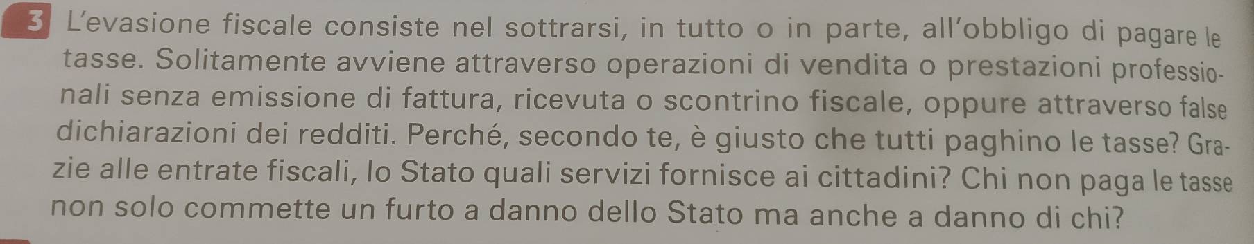 L'evasione fiscale consiste nel sottrarsi, in tutto o in parte, all’obbligo di pagare le 
tasse. Solitamente avviene attraverso operazioni di vendita o prestazioni professio- 
nali senza emissione di fattura, ricevuta o scontrino fiscale, oppure attraverso false 
dichiarazioni dei redditi. Perché, secondo te, è giusto che tutti paghino le tasse? Gra- 
zie alle entrate fiscali, lo Stato quali servizi fornisce ai cittadini? Chi non paga le tasse 
non solo commette un furto a danno dello Stato ma anche a danno di chi?