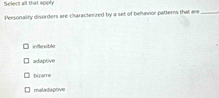 Select all that apply
Personality disorders are characterized by a set of behavior patterns that are_
inflexible
adaptive
bizarre
maladaptive