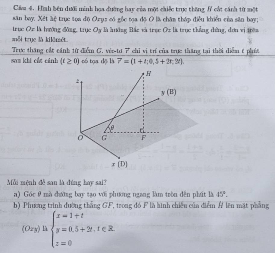 Hình bên dưới minh họa đường bay của một chiếc trực thăng H cất cánh từ một
sân bay. Xét hệ trục tọa độ Oxyz có gốc tọa độ O là chân tháp điều khiển của sân bay;
trục Ox là hướng đông, trục Oy là hướng Bắc và trục Oz là trục thẳng đứng, đơn vị trên
mỗi trục là kilômét.
Trực thăng cất cánh từ điểm G. véc-tơ 7 chỉ vị trí của trực thăng tại thời điểm t phút
sau khi cất cánh (t≥ 0) có tọa độ là vector r=(1+t;0,5+2t;2t).
Mỗi mệnh đề sau là đúng hay sai?
a) Góc θ mà đường bay tạo với phương ngang làm tròn đến phút là 45°.
b) Phương trình đường thẳng GF, trong đó F là hình chiếu của điểm H lên mặt phẳng
(Oxy) là beginarrayl x=1+t y=0.5+2t.t∈ R. z=0endarray.
