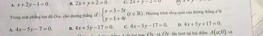 A. x+2y-1=0. B. 2x+y+2=0. C. 2x+y-2=0. D x+y
Trong mặt phẳng tọa độ Oxy, cho đường thẳng d:beginarrayl x=3-5t y=1+4tendarray.  (t∈ R). Phương trình tổng quát của đường thẳng đ là
A. 4x-5y-7=0. B. 4x+5y-17=0. C. 4x-5y-17=0. D. 4x+5y+17=0. 
d ấ hai trục Ox và Oy lần lượt tại hai điểm A(a;0) và