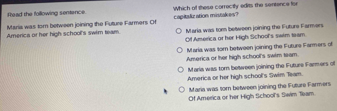 Read the following sentence. Which of these correctly edits the sentence for
Maria was torn between joining the Future Farmers Of capitalization mistakes?
America or her high school's swim team. Maria was torn between joining the Future Farmers
Of America or her High School's swim team.
Maria was torn between joining the Future Farmers of
America or her high school's swim team.
Maria was torn between joining the Future Farmers of
America or her high school's Swim Team.
Maria was torn between joining the Future Farmers
Of America or her High School's Swim Team.