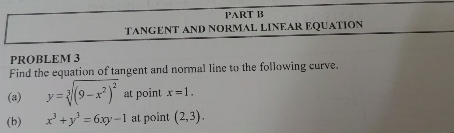 TANGENT AND NORMAL LINEAR EQUATION 
PROBLEM 3 
Find the equation of tangent and normal line to the following curve. 
(a) y=sqrt[3]((9-x^2)^2) at point x=1. 
(b) x^3+y^3=6xy-1 at point (2,3).