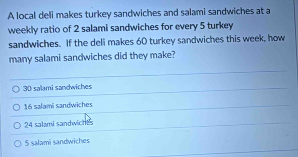 A local deli makes turkey sandwiches and salami sandwiches at a
weekly ratio of 2 salami sandwiches for every 5 turkey
sandwiches. If the deli makes 60 turkey sandwiches this week, how
many salami sandwiches did they make?
30 salami sandwiches
16 salami sandwiches
24 salami sandwiches
5 salami sandwiches