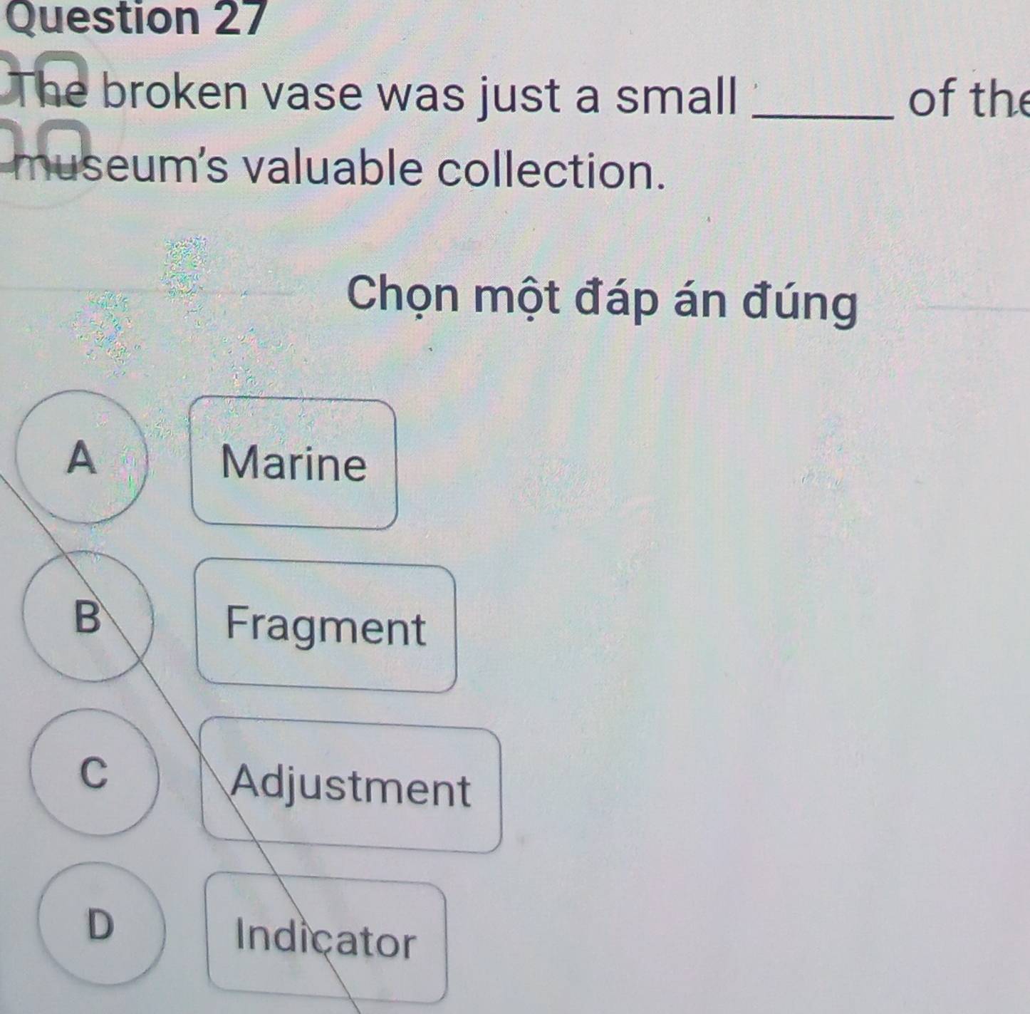 The broken vase was just a small _of the
museum's valuable collection.
Chọn một đáp án đúng
A Marine
B
Fragment
C
Adjustment
D Indicator