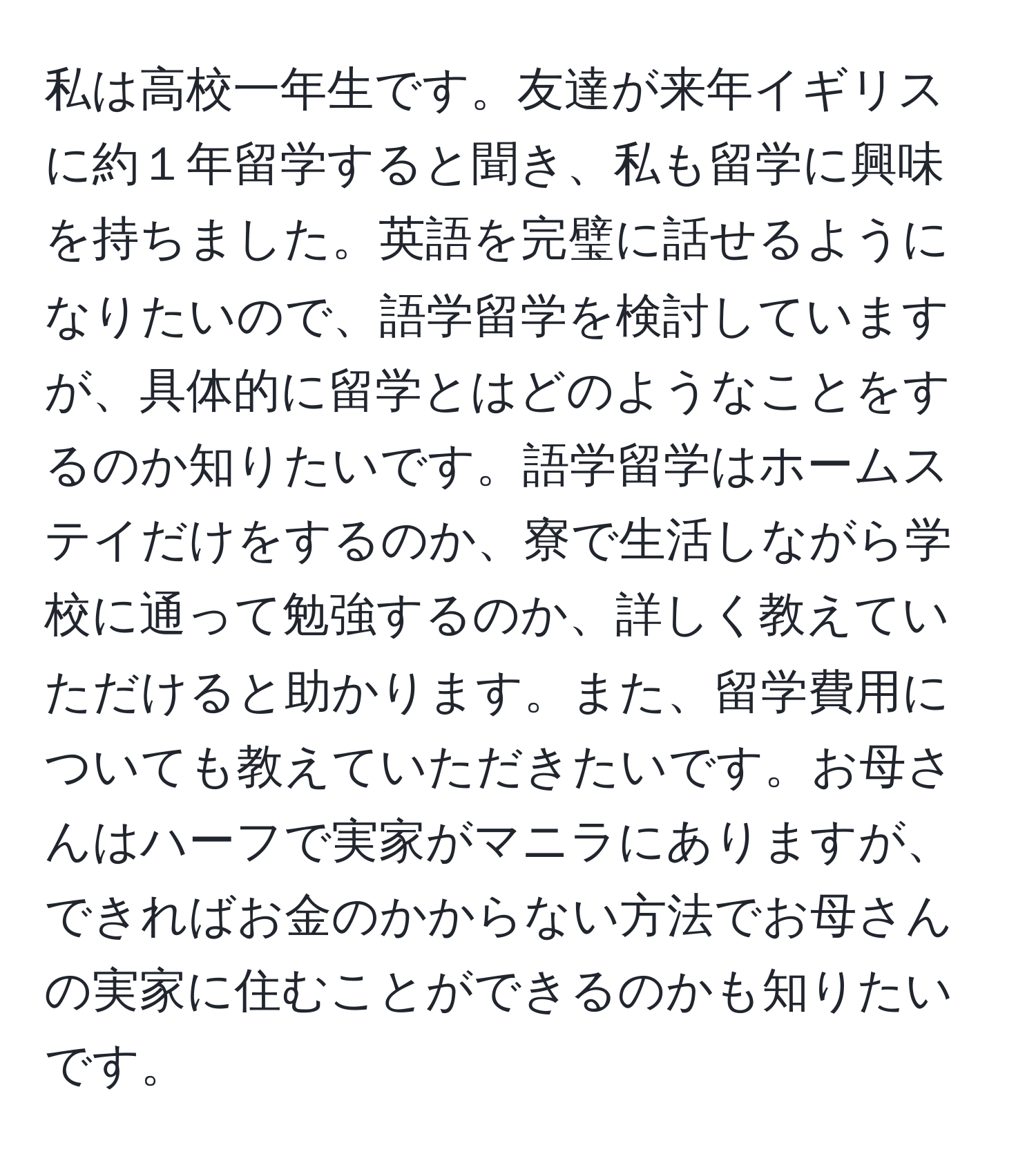 私は高校一年生です。友達が来年イギリスに約１年留学すると聞き、私も留学に興味を持ちました。英語を完璧に話せるようになりたいので、語学留学を検討していますが、具体的に留学とはどのようなことをするのか知りたいです。語学留学はホームステイだけをするのか、寮で生活しながら学校に通って勉強するのか、詳しく教えていただけると助かります。また、留学費用についても教えていただきたいです。お母さんはハーフで実家がマニラにありますが、できればお金のかからない方法でお母さんの実家に住むことができるのかも知りたいです。