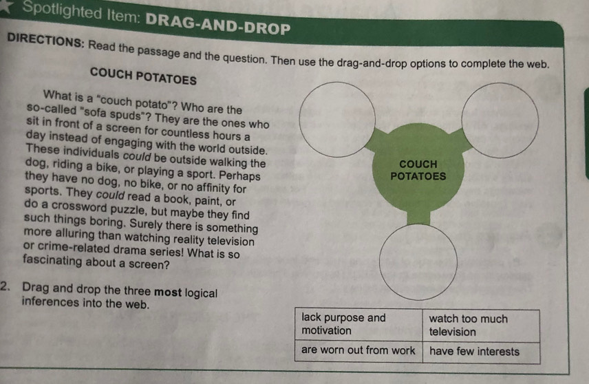 Spotlighted Item: DRAG-AND-DROP 
DIRECTIONS: Read the passage and the question. Then use the drag-and-drop options to complete the web. 
COUCH POTATOES 
What is a "couch potato"? Who are the 
so-called "sofa spuds"? They are the ones who 
sit in front of a screen for countless hours a 
day instead of engaging with the world outside. 
These individuals could be outside walking the 
dog, riding a bike, or playing a sport. Perhaps 
they have no dog, no bike, or no affinity for 
sports. They could read a book, paint, or 
do a crossword puzzle, but maybe they find 
such things boring. Surely there is something 
more alluring than watching reality television 
or crime-related drama series! What is so 
fascinating about a screen? 
2. Drag and drop the three most logical 
inferences into the web.