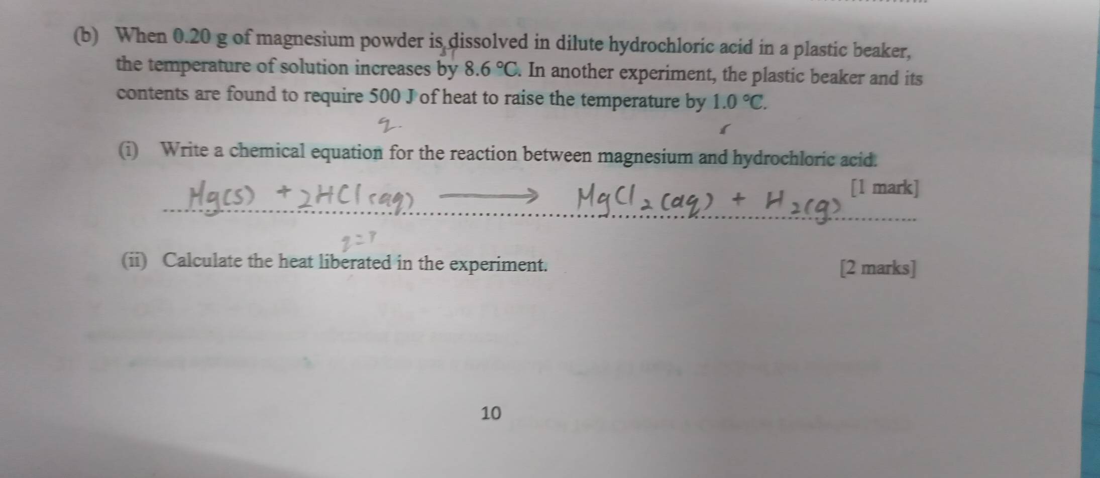 When 0.20 g of magnesium powder is dissolved in dilute hydrochloric acid in a plastic beaker, 
the temperature of solution increases by 8.6°C. In another experiment, the plastic beaker and its 
contents are found to require 500 J of heat to raise the temperature by 1.0°C. 
(i) Write a chemical equation for the reaction between magnesium and hydrochloric acid. 
[1 mark] 
_ 
__ 
(ii) Calculate the heat liberated in the experiment. [2 marks] 
10