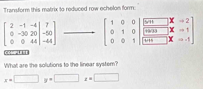 Transform this matrix to reduced row echelon form:
beginbmatrix 2&-1&-4 0&-30&20&|-50 0&0&44endvmatrix
beginbmatrix 1&0&0 0&1&0 0&0&1endbmatrix beginbmatrix 6,1&□ &x&-2  10033/□ +1 &x&-1 endbmatrix
COMPLETE 
What are the solutions to the linear system?
x=□ y=□ z= □ 