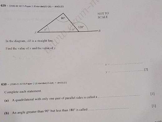 629- (0580-W 2017-Paper 2 (Extended)/2-Q5) - ANGLES
In the diagram, AB is a straight line.
Find the value of x and the value of y
x=
_
y= _[2]
630 - (0580-S 2019-Paper 2 (Extended)/2-Q4) -  ANGLES
Complete each statement. [1]
(a) A quadrilateral with only one pair of parallel sides is called a
_
_
[1]
(b) An angle greater than 90° but less than 180° is called