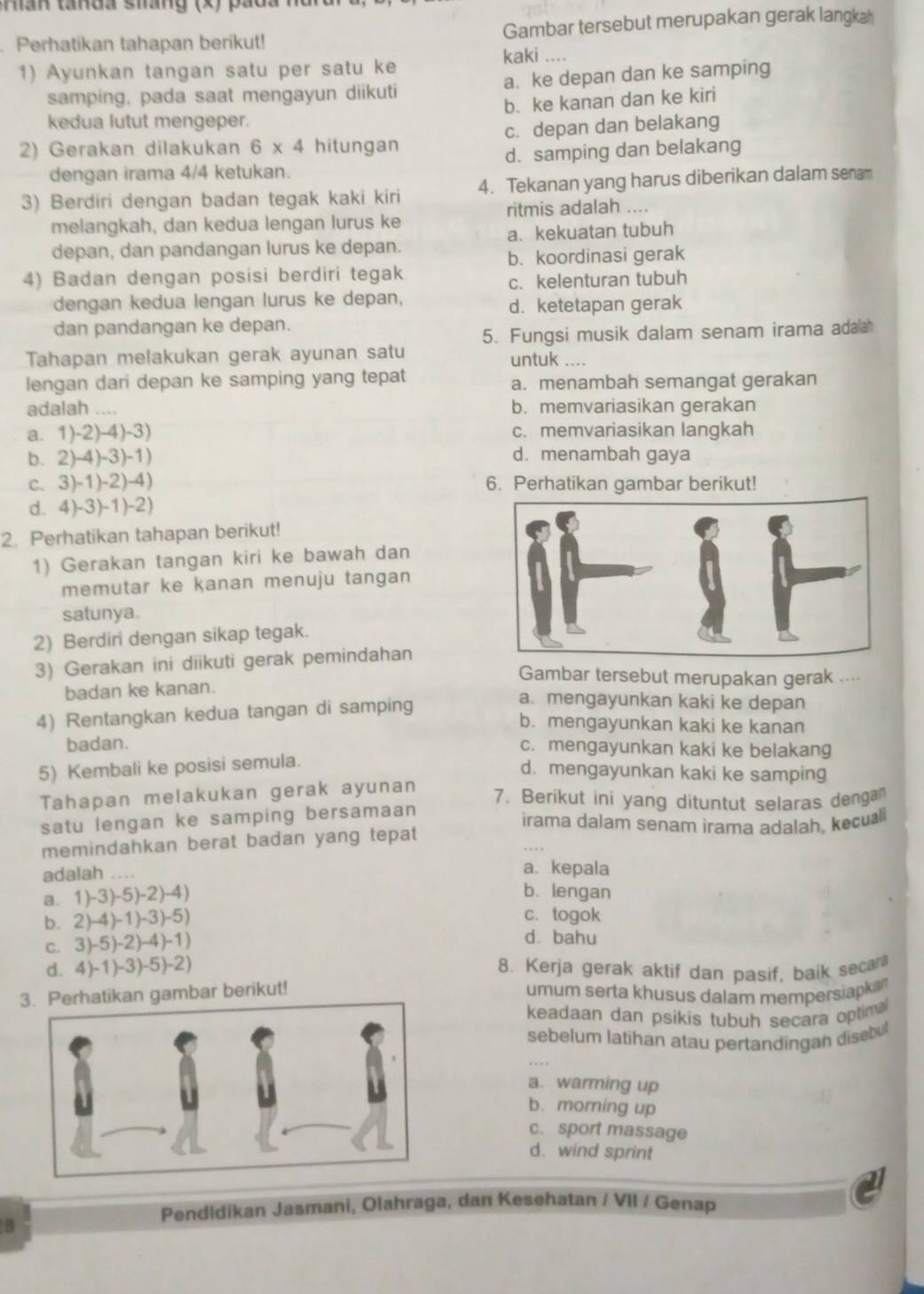 Han tanda sháng (x) pada 1
Perhatikan tahapan berikut! Gambar tersebut merupakan gerak langkah
kaki ....
1) Ayunkan tangan satu per satu ke
samping, pada saat mengayun diikuti a. ke depan dan ke samping
b. ke kanan dan ke kiri
kedua lutut mengeper.
2) Gerakan dilakukan 6* 4 hitungan c. depan dan belakang
dengan irama 4/4 ketukan. d. samping dan belakang
3) Berdiri dengan badan tegak kaki kiri 4. Tekanan yang harus diberikan dalam senam
ritmis adalah ....
melangkah, dan kedua lengan lurus ke
depan, dan pandangan lurus ke depan. a. kekuatan tubuh
b. koordinasi gerak
4) Badan dengan posisi berdiri tegak
dengan kedua lengan lurus ke depan, c. kelenturan tubuh
d. ketetapan gerak
dan pandangan ke depan.
5. Fungsi musik dalam senam irama adaa
Tahapan melakukan gerak ayunan satu
untuk ….
lengan dari depan ke samping yang tepat a. menambah semangat gerakan
adalah .... b. memvariasikan gerakan
a. 1)-2)-4)- 3) c. memvariasikan langkah
b. 2)-4)-3 )-1) d. menambah gaya
c. 3)-1)-2)-4) 6. Perhatikan gambar berikut!
d. 4)- 3)- 1)-2)
2. Perhatikan tahapan berikut!
1) Gerakan tangan kiri ke bawah dan
memutar ke kanan menuju tangan
satunya.
2) Berdiri dengan sikap tegak.
3) Gerakan ini diikuti gerak pemindahan
Gambar tersebut merupakan gerak ....
badan ke kanan.
4) Rentangkan kedua tangan di samping
a. mengayunkan kaki ke depan
b. mengayunkan kaki ke kanan
badan. c. mengayunkan kaki ke belakang
5) Kembali ke posisi semula.
d. mengayunkan kaki ke samping
Tahapan melakukan gerak ayunan
7. Berikut ini yang dituntut selaras dengan
satu lengan ke samping bersamaan
irama dalam senam irama adalah, keculi
memindahkan berat badan yang tepat 
adalah ...
a. kepala
a. 1) -3)-5)-2)-4
b. lengan
c. togok
b. 2) 4)-1)-3)-5) d. bahu
c. 3 )-5)-2)-4)-1)
d. 4) 1)-3)-5)-2) 8. Kerja gerak aktif dan pasif, baik secan
hatikan gambar berikut! umum serta khusus dalam mempersiapkan
keadaan dan psikis tubuh secara optima
sebelum latihan atau pertandingan disebul
a. warming up
b. moming up
c. sport massage
d. wind sprint
Pendidikan Jasmani, Olahraga, dan Kesehatan / VII / Genap
B