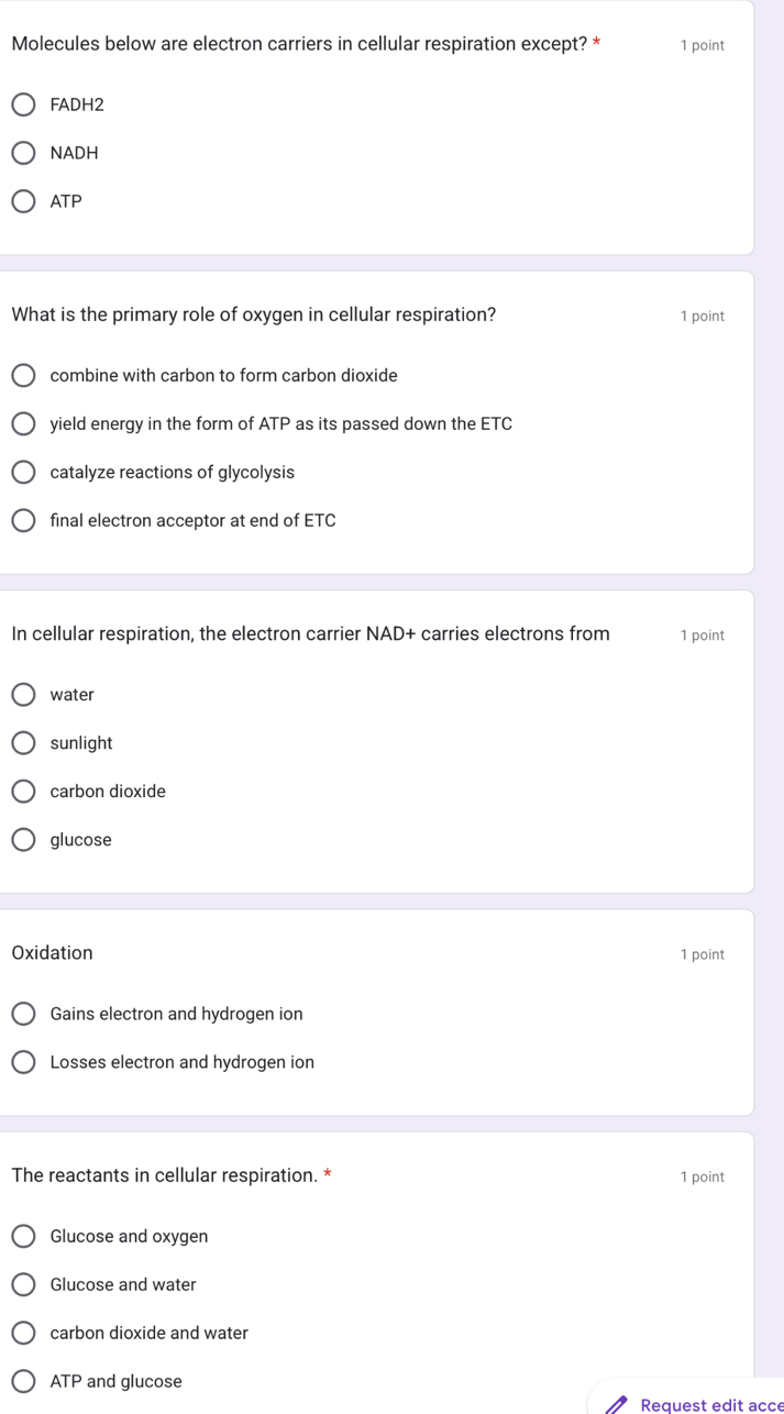 Molecules below are electron carriers in cellular respiration except? * 1 point
FADH2
NADH
ATP
What is the primary role of oxygen in cellular respiration? 1 point
combine with carbon to form carbon dioxide
yield energy in the form of ATP as its passed down the ETC
catalyze reactions of glycolysis
final electron acceptor at end of ETC
In cellular respiration, the electron carrier NAD+ carries electrons from 1 point
water
sunlight
carbon dioxide
glucose
Oxidation 1 point
Gains electron and hydrogen ion
Losses electron and hydrogen ion
The reactants in cellular respiration. * 1 point
Glucose and oxygen
Glucose and water
carbon dioxide and water
ATP and glucose
Request edit acce