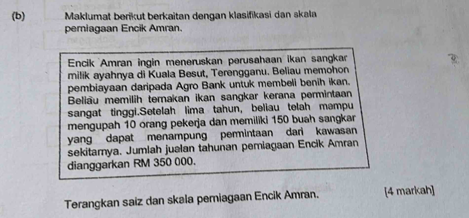 Maklumat berikut berkaitan dengan klasifikasi dan skala 
perniagaan Encik Amran. 
Encik Amran ingin meneruskan perusahaan ikan sangkar 
milik ayahnya di Kuala Besut, Terengganu. Beliau memohon 
pembiayaan daripada Agro Bank untuk membeli benih ikan. 
Beliau memilih ternakan ikan sangkar kerana permintaan 
sangat tinggi.Setelah lima tahun, beliau telah mampu 
mengupah 10 orang pekerja dan memiliki 150 buah sangkar 
yang dapat menampung permintaan dari kawasan 
sekitarnya. Jumlah jualan tahunan perniagaan Encik Amran 
dianggarkan RM 350 000. 
Terangkan saiz dan skala perniagaan Encik Amran. [4 markah]