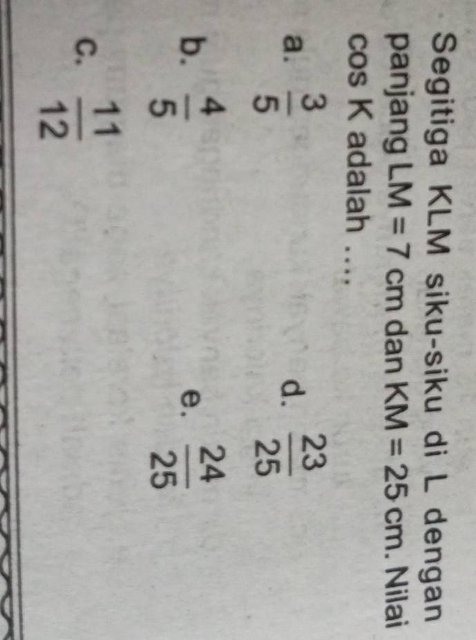 Segitiga KLM siku-siku di L dengan
panjang LM=7cm dan KM=25cm. Nilai
cos K adalah ....
a.  3/5   23/25 
d.
b.  4/5   24/25 
e.
C.  11/12 