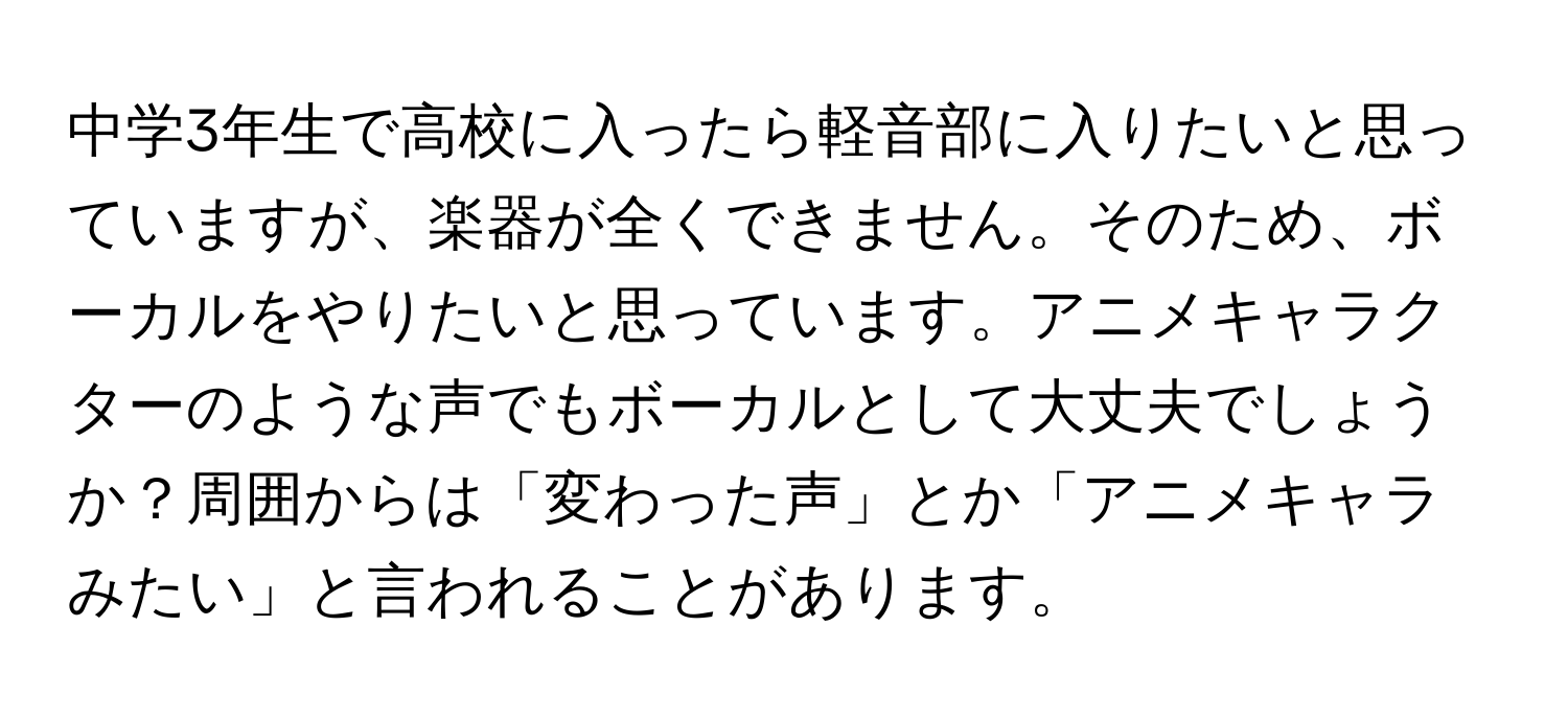 中学3年生で高校に入ったら軽音部に入りたいと思っていますが、楽器が全くできません。そのため、ボーカルをやりたいと思っています。アニメキャラクターのような声でもボーカルとして大丈夫でしょうか？周囲からは「変わった声」とか「アニメキャラみたい」と言われることがあります。