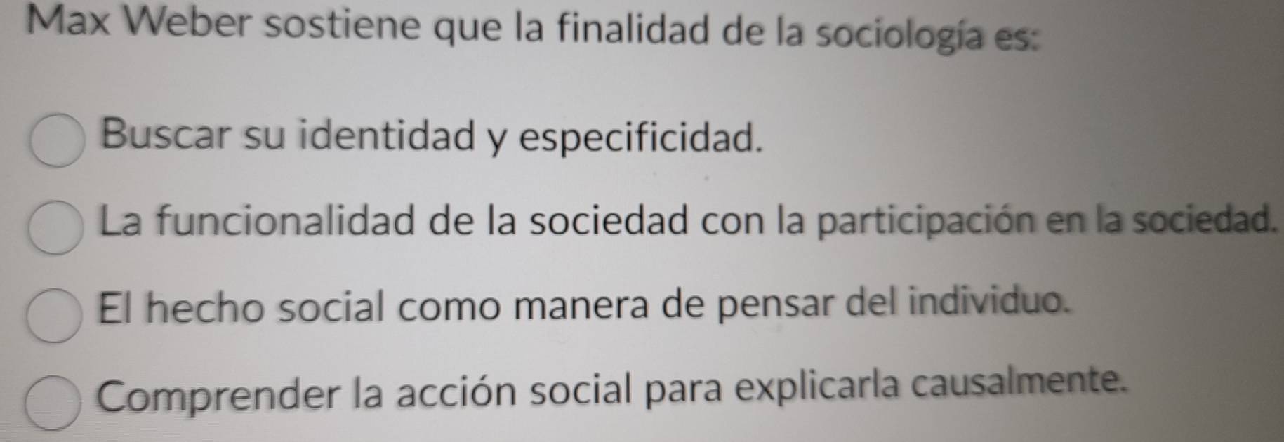 Max Weber sostiene que la finalidad de la sociología es:
Buscar su identidad y especificidad.
La funcionalidad de la sociedad con la participación en la sociedad.
El hecho social como manera de pensar del individuo.
Comprender la acción social para explicarla causalmente.