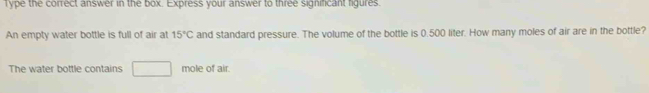 Type the correct answer in the box. Express your answer to three significant figures. 
An empty water bottle is full of air at 15°C and standard pressure. The volume of the bottle is 0.500 liter. How many moles of air are in the bottle? 
The water bottle contains mole of air.