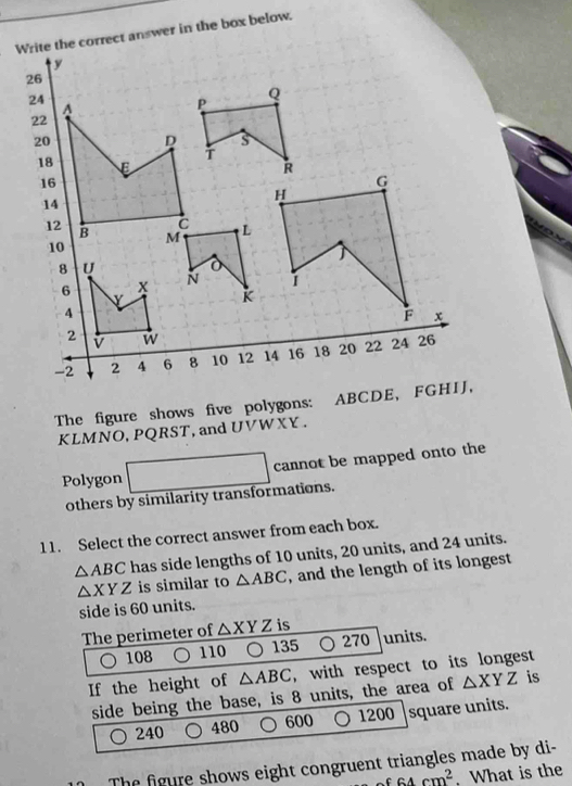 Write the correct answer in the box below.
The figure shows five polygons: ABCDE, FGHIJ,
KLMNO, PQRST, and UVWXY.
Polygon □ cannot be mapped onto the
others by similarity transformations.
11. Select the correct answer from each box.
△ ABC has side lengths of 10 units, 20 units, and 24 units.
△ XYZ is similar to △ ABC , and the length of its longest
side is 60 units.
The perimeter of △ XYZ is
108 110 135 270 units.
If the height of △ ABC , with respect to its longest
side being the base, is 8 units, the area of △ XYZ is
240 480 600 1200 square units.
The figure shows eight congruent triangles made by di-
£64cm^2. What is the