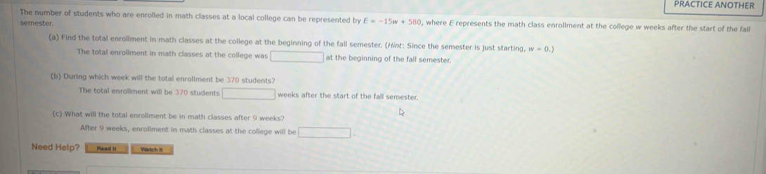 PRACTICE ANOTHER
The number of students who are enrolled in math classes at a local college can be represented by E=-15w+580 , where E represents the math class enrollment at the college w weeks after the start of the fall
semester.
(a) Find the total enroliment in math classes at the college at the beginning of the fall semester. (Hint: Since the semester is just starting, w=0.)
The total enrollment in math classes at the college was □ at the beginning of the fall semester.
(b) During which week will the total enrollment be 370 students?
The total enrollment will be 370 students □ weeks after the start of the fall semester.
(c) What will the total enrollment be in math classes after 9 weeks?
After 9 weeks, enrollment in math classes at the college will be □. 
Need Help? Read it Wartch Is