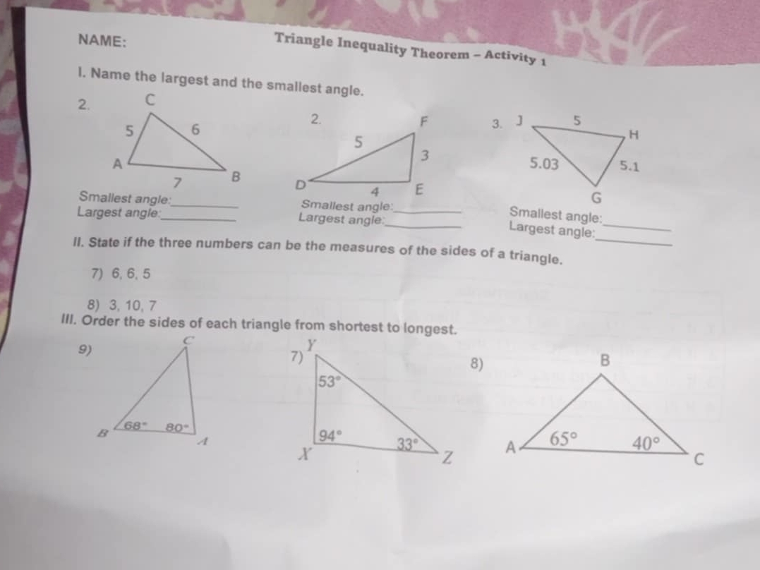 NAME:
Triangle Inequality Theorem - Activity 1
l. Name the largest and the smallest angle.
2.
3.
 
 
Smallest angle:_ Smallest angle:
Largest angle:_ Largest angle:__
Smallest angle:
_
Largest angle:_
II. State if the three numbers can be the measures of the sides of a triangle.
7)6, 6, 5
8) 3, 10, 7
III. Order the sides of each triangle from shortest to longest.
9)
8)