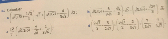 (sqrt(0.0.(5))+ 5/3sqrt(5) + sqrt(5)/3 )-sqrt(5)-(sqrt(0.(6))+ sqrt(24)/3 )-sqrt(5), 
11 Calculati: a(sqrt(0,(3))+ 2sqrt(3)/3 )· sqrt(3)+(sqrt(0,(2))+ 4/3sqrt(2) )· sqrt(2) ( 2sqrt(7)/3 - 3/2sqrt(7) )+( 3sqrt(7)/2 - 2/3sqrt(7) )+( 7/2sqrt(7) - 7/3sqrt(7) ).
c 12/7 · (sqrt(0,1(6))- 5/sqrt(6) + 1/2sqrt(6) ); 
d