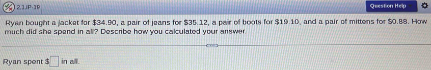 2.1.IP-19 Question Help 
Ryan bought a jacket for $34.90, a pair of jeans for $35.12, a pair of boots for $19.10, and a pair of mittens for $0.88. How 
much did she spend in all? Describe how you calculated your answer. 
Ryan spent $ □ inall.