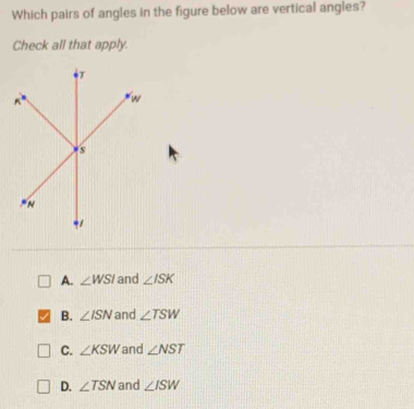 Which pairs of angles in the figure below are vertical angles?
Check all that apply.
A. ∠ WSI and ∠ ISK
B. ∠ ISN and ∠ TSW
C. ∠ KSW and ∠ NST
D. ∠ TSN and ∠ ISW