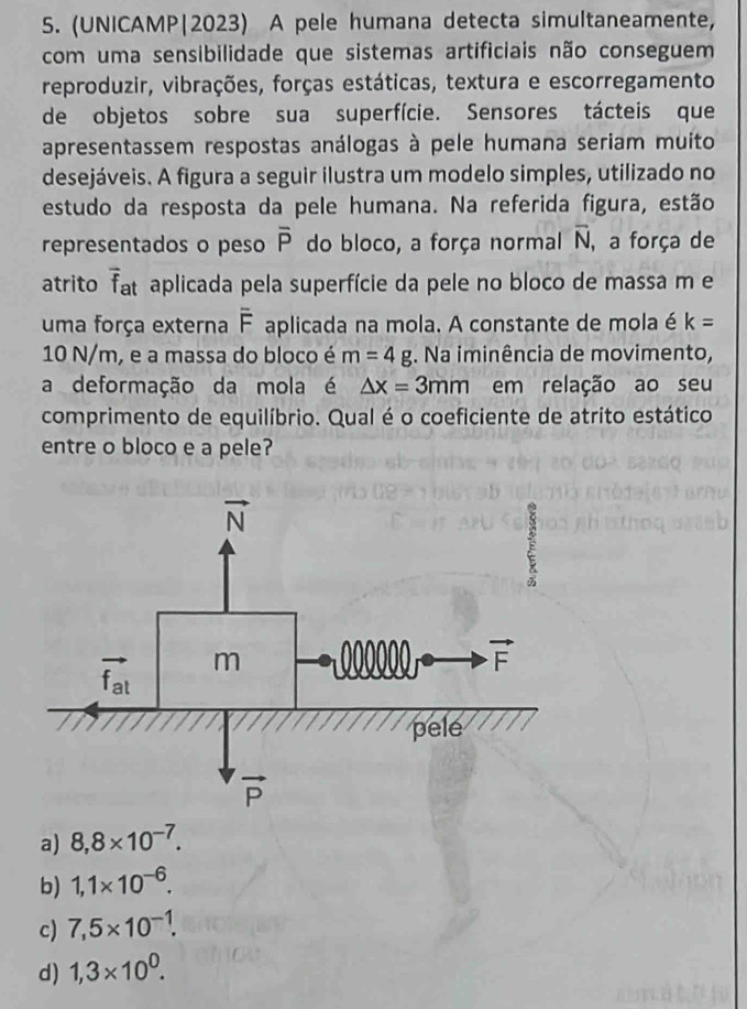 (UNICAMP|2023) A pele humana detecta simultaneamente,
com uma sensibilidade que sistemas artificiais não conseguem
reproduzir, vibrações, forças estáticas, textura e escorregamento
de objetos sobre sua superfície. Sensores tácteis que
apresentassem respostas análogas à pele humana seriam muito
desejáveis. A figura a seguir ilustra um modelo simples, utilizado no
estudo da resposta da pele humana. Na referida figura, estão
representados o peso overline P do bloco, a força normal overline N , a força de
atrito overline f_at aplicada pela superfície da pele no bloco de massa m e
uma força externa overline F aplicada na mola. A constante de mola é k=
10 N/m, e a massa do bloco é m=4g. Na iminência de movimento,
a deformação da mola é △ x=3mm em relação ao seu
comprimento de equilíbrio. Qual é o coeficiente de atrito estático
entre o bloco e a pele?
a) 8,8* 10^(-7).
b) 1,1* 10^(-6).
c) 7,5* 10^(-1).
d) 1,3* 10^0.