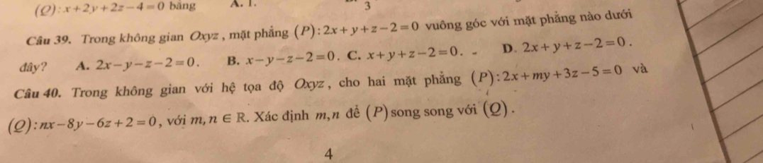 (L): x+2y+2z-4=0 bǎng A. 1.
3
Câu 39. Trong không gian Oxyz , mặt phẳng (P): 2x+y+z-2=0 vuông góc với mặt phẳng nào dưới
đây? A. 2x-y-z-2=0. B. x-y-z-2=0. C. x+y+z-2=0. D. 2x+y+z-2=0. 
Câu 40. Trong không gian với hệ tọa độ Oxyz, cho hai mặt phẳng (P): :2x+my+3z-5=0 và
(Q): nx-8y-6z+2=0 , với m, n∈ R. Xác định m,n để (P)song song với (Q).
4